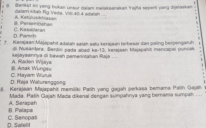 Berikut ini yang bukan unsur dalam melaksanakan Yajña seperti yang dijelaskan
dalam kitab Rg.Veda. VIII. 40.4 adalah ....
A. Ketulusikhlasan
B. Persembahan
C. Kesadaran
D. Pamrih
7. Kerajaan Majapahit adalah salah satu kerajaan terbesar dan paling berpengaruh
di Nusantara. Berdiri pada abad ke- 13, kerajaan Majapahit mencapai puncak
kejayaannya di bawah pemerintahan Raja ....
A. Raden Wijaya
B. Anak Wungsu
C. Hayam Wuruk
D. Raja Waturenggong
8. Kerajaan Majapahit memiliki Patih yang gagah perkasa bernama Patih Gajah
Mada. Patih Gajah Mada dikenal dengan sumpahnya yang bernama sumpah ....
A. Serapah
B. Palapa
C. Senopati
D. Satelit