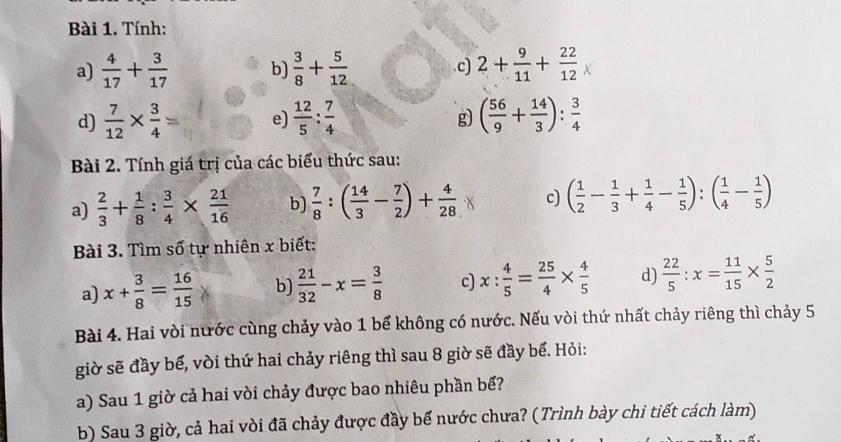 Tính:
a)  4/17 + 3/17   3/8 + 5/12 .c) 2+ 9/11 + 22/12 
b)
d)  7/12 *  3/4 =  12/5 : 7/4 
e)
g) ( 56/9 + 14/3 ): 3/4 
Bài 2. Tính giá trị của các biểu thức sau:
a)  2/3 + 1/8 : 3/4 *  21/16 
b)  7/8 :( 14/3 - 7/2 )+ 4/28 
c) ( 1/2 - 1/3 + 1/4 - 1/5 ):( 1/4 - 1/5 )
Bài 3. Tìm số tự nhiên x biết:
a) x+ 3/8 = 16/15 
b)  21/32 -x= 3/8 
c) x: 4/5 = 25/4 *  4/5  d)  22/5 :x= 11/15 *  5/2 
Bài 4. Hai vòi nước cùng chảy vào 1 bể không có nước. Nếu vòi thứ nhất chảy riêng thì chảy 5
giờ sẽ đầy bế, vòi thứ hai chảy riêng thì sau 8 giờ sẽ đầy bể. Hỏi:
a) Sau 1 giờ cả hai vòi chảy được bao nhiêu phần bể?
b) Sau 3 giờ, cả hai vòi đã chảy được đầy bế nước chưa? (Trình bày chi tiết cách làm)