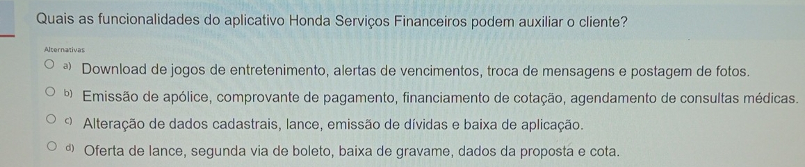 Quais as funcionalidades do aplicativo Honda Serviços Financeiros podem auxiliar o cliente?
Alternativas
ª Download de jogos de entretenimento, alertas de vencimentos, troca de mensagens e postagem de fotos.
b Emissão de apólice, comprovante de pagamento, financiamento de cotação, agendamento de consultas médicas.
Alteração de dados cadastrais, lance, emissão de dívidas e baixa de aplicação.
d Oferta de lance, segunda via de boleto, baixa de gravame, dados da proposta e cota.