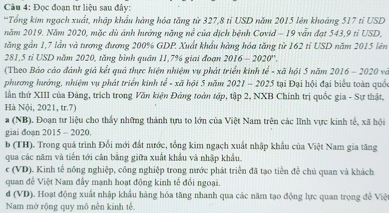 Đọc đoạn tư liệu sau đây:
“Tổng kim ngạch xuất, nhập khẩu hàng hóa tăng từ 327,8 tỉ USD năm 2015 lên khoảng 517 tỉ USD
năm 2019. Năm 2020, mặc dù ảnh hưởng nặng nề của dịch bệnh Covid - 19 vẫn đạt 543,9 tỉ USD,
tăng gần 1,7 lần và tương đương 200% GDP. Xuất khẩu hàng hóa tăng từ 162 tỉ USD năm 2015 lên
281,5 tỉ USD năm 2020, tăng bình quân 11,7% giai đoạn 2016-2020'?
(Theo Báo cáo đánh giá kết quả thực hiện nhiệm vụ phát triển kinh tế - xã hội 5 năm . 2016-2020 và
phương hướng, nhiệm vụ phát triển kinh tế - xã hội 5 năm 2021-2025 tại Đại hội đại biểu toàn quốc
lần thứ XIII của Đảng, trích trong Văn kiện Đảng toàn tập, tập 2, NXB Chính trị quốc gia - Sự thật,
Hà Nội, 2021, tr.7)
a (NB). Đoạn tư liệu cho thấy những thành tựu to lớn của Việt Nam trên các lĩnh vực kinh tế, xã hội
giai đoạn 2015 - 2020.
b (TH). Trong quá trình Đổi mới đất nước, tổng kim ngạch xuất nhập khẩu của Việt Nam gia tăng
qua các năm và tiến tới cân bằng giữa xuất khẩu và nhập khẩu.
c (VD). Kinh tế nông nghiệp, công nghiệp trong nước phát triển đã tạo tiền đề chủ quan và khách
quan để Việt Nam đẩy mạnh hoạt động kinh tế đối ngoại.
d (VD). Hoạt động xuất nhập khẩu hàng hóa tăng nhanh qua các năm tạo động lực quan trọng đề Việt
Nam mở rộng quy mô nền kinh tế.