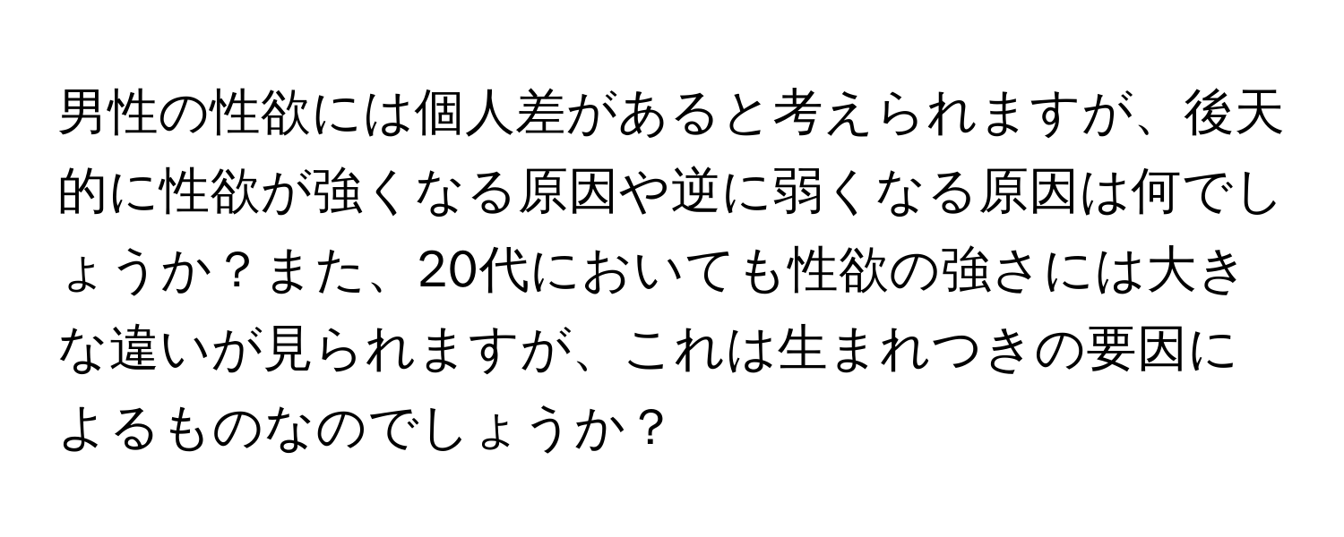 男性の性欲には個人差があると考えられますが、後天的に性欲が強くなる原因や逆に弱くなる原因は何でしょうか？また、20代においても性欲の強さには大きな違いが見られますが、これは生まれつきの要因によるものなのでしょうか？