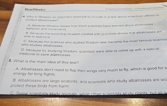 ReadWorks Prefecting the Albatross - Comprehension Guestions
4. Why is Wisdom an important example to include in a text about scientists' efforts to
protect albatrosses?
A. because Wisdom shows how much scientists have learned about albatrosses'
behavior and movements
B. because the bond that Wisdom created with scientists shows that albatrosses are
able to feel love
C. because the scientist who studied Wisdom later became the most famous scientis
who studies albatrosses
D. because by studying Wisdom, scientists were able to come up with a special
medicine to save alabtrosses
5. What is the main idea of this text?
A. Albatrosses don't need to flap their wings very much to fly, which is good for s
energy for long flights.
B. Albatrosses are large seabirds, and scientists who study albatrosses are wo
protect these birds from harm.
C. Some scientists study animals, while other scientists study plants, but all s