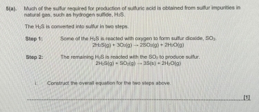 5(a). Much of the sulfur required for production of sulfuric acid is obtained from sulfur impurities in 
natural gas, such as hydrogen sulfide, H₂S. 
The H-S is converted into sulfur in two steps 
Step 1: Some of the H₂S is reacted with oxygen to form sulfur dioxide. SO_2
2H_2S(g)+3O_2(g)to 2SO_2(g)+2H_2O(g)
Step 2: The remaining H-S is reacted with the SO to produce sulfur.
2H_2S(g)+SO_2(g)to 3S(s)+2H_2O(g)
i. Construct the overall equation for the two steps above 
_[1]