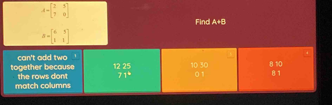 A=beginbmatrix 2&5 7&0endbmatrix
Find A+B
B=beginbmatrix 6&5 1&1endbmatrix
3
can't add two ' 4
together because 12 25 10 30 8 10
the rows dont 71° 01 81
match columns