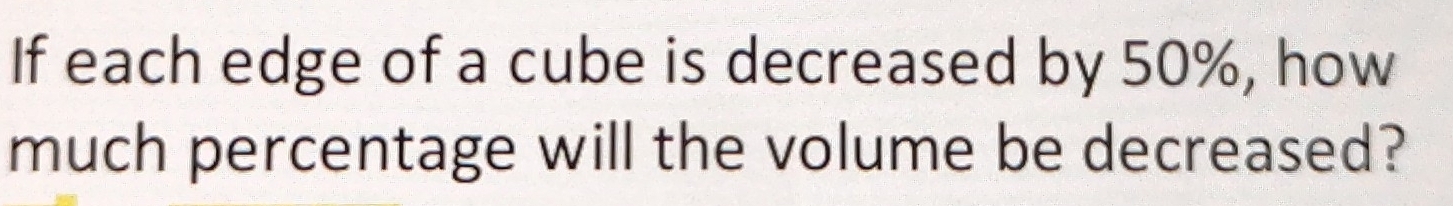 If each edge of a cube is decreased by 50%, how 
much percentage will the volume be decreased?