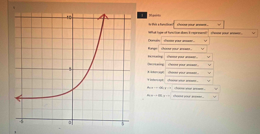 1
1 30 points
Is this a function? choose your answer...
What type of function does it represent? choose your answer...
Domain: choose your answer...
Range: choose your answer...
Increasing: choose your answer...
Decreasing: choose your answer...
X-intercept: choose your answer...
Y-intercept: choose your answer...
Asxto -∈fty , yto choose your answer...
Asxto 0.5-> choose your answer...
3