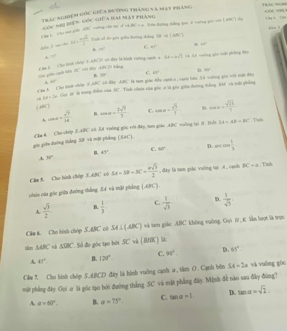 Trắc nghiệm gốc giữa đường thắng và mặt phảng trác nghi -GÔC NH 1
-GÓC NHị DIệN- GÓC GIữA HAI MẠT PHẢNG
Câu I. Cho tun giáo ABC vuỡng căn tại .f và BC=a. Trên đường thắng qua Æ vuờng gòc với ( ABC) lấy Ch 1. Chn
lm S
diểm 5 sao cho SM= asqrt(6)/2  Tinh số đo góc giữa đường thẳng SR và ( ABC)
B. 30° C. 45° D. 60°
A. 75°
Că# 2. Cho hình chóp S.ABCD có đây là hình vuỡng cạnh a SA=asqrt(2) và 54 vuông gòc mặt pháng đây
Góc giữa cạnh bên SC với đây ABCD bằng
D. 90°
A. 60° B. 30° C. 45°.
Cău 3. Cho hình chôp S.ABC có đây ABC là tam giác đều cạnh σ , cạnh bên 5.4 vuông góc với mặt đây
SA=2a. Gọi M là trung điểm của SC . Tính côsin của gỏc σ là góc giữa đường thắng BM và mặt phẳng
(ABC)
A. cos alpha = sqrt(7)/14  B. cos alpha = 2sqrt(7)/7 . C. cos alpha = sqrt(5)/7 . D. cos alpha = sqrt(21)/7 .
Cău 4. Cho chóp S.ABC cô SA vuông góc với đây, tam giác ABC vuỡng tại B . Biểt SA=AB=BC. Tinh
góc giữa đường thắng SB và mặt phẳng (SAC).
A. 30°. B. 45°. C. 60°. D. arccos  1/3 .
Câu 5. Cho hình chóp S.ABC có SA=SB=SC= asqrt(3)/2  , đáy là tam giác vuông tại A , cạnh BC=a. Tinh
côsin của góc giữa đường thắng SA và mặt phẳng (ABC).
A.  sqrt(3)/2 . B.  1/3 . C.  1/sqrt(3) . D.  1/sqrt(5) ·
Câu 6. Cho hình chóp S.ABC có SA⊥ (ABC) và tam giác ABC không vuông. Gọi H , K lần lượt là trực
tšm △ ABC và △ SBC. Số đo góc tạo bởi SC và (BHK) là:
A. 45°. B. 120°. C. 90°. D. 65°.
Câu 7. Cho hình chóp S.ABCD đáy là hình vuông cạnh α, tâm O. Cạnh bên SA=2a và vuông góc
mặt phẳng đây. Gọi α là gốc tạo bởi đường thắng SC và mặt phẳng đây. Mệnh đề nào sau đây đùng?
A. alpha =60°. B. alpha =75°. C. tan alpha =1. D. tan alpha =sqrt(2).
