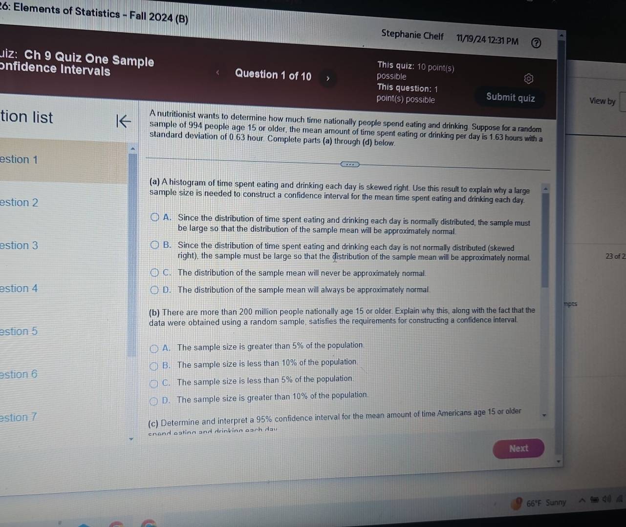 26: Elements of Statistics - Fall 2024 (B) Stephanie Chelf 11/19/24 12:31 PM
uiz: Ch 9 Quiz One Sample
This quiz: 10 point(s)
Question 1 of 10 , possible
onfidence Intervals This question: 1 Submit quiz
point(s) possible View by
A nutritionist wants to determine how much tire nationally people spend eating and drinking. Suppose for a random
tion list sample of 994 people age 15 or older, the mean amount of time spent eating or drinking per day is 1.63 hours with a
standard deviation of 0.63 hour. Complete parts (a) through (d) below.
estion 1
(a) A histogram of time spent eating and drinking each day is skewed right. Use this result to explain why a large
sample size is needed to construct a confidence interval for the mean time spent eating and drinking each day
estion 2
A. Since the distribution of time spent eating and drinking each day is normally distributed, the sample must
be large so that the distribution of the sample mean will be approximately normal.
estion 3 B. Since the distribution of time spent eating and drinking each day is not normally distributed (skewed
right), the sample must be large so that the distribution of the sample mean will be approximately normal. 23 of 2
C. The distribution of the sample mean will never be approximately normal.
estion 4 D. The distribution of the sample mean will always be approximately normal
(b) There are more than 200 million people nationally age 15 or older. Explain why this, along with the fact that the npts
data were obtained using a random sample, satisfies the requirements for constructing a confidence interval.
estion 5
A. The sample size is greater than 5% of the population.
B. The sample size is less than 10% of the population.
estion 6
C. The sample size is less than 5% of the population
D. The sample size is greater than 10% of the population.
estion 7
(c) Determine and interpret a 95% confidence interval for the mean amount of time Americans age 15 or older
enond oating and drinking each dav
Next
66°F Sunny