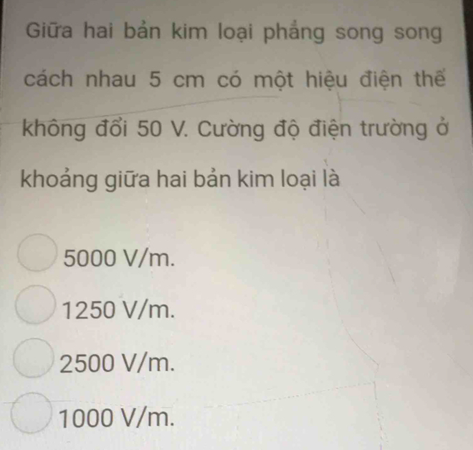 Giữa hai bản kim loại phẳng song song
cách nhau 5 cm có một hiệu điện thế
không đổi 50 V. Cường độ điện trường ở
khoảng giữa hai bản kim loại là
5000 V/m.
1250 V/m.
2500 V/m.
1000 V/m.