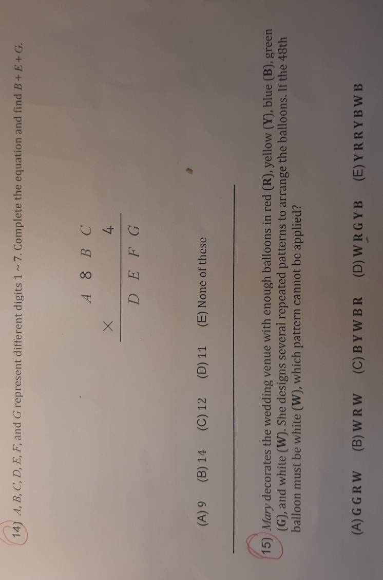 A, B, C, D, E, F, and G represent different digits 1 ~ 7. Complete the equation and find B+E+G.
beginarrayr A8BC * 4 hline DEFGendarray
(A) 9 (B) 14 (C) 12 (D) 11 (E) None of these
15) Mary decorates the wedding venue with enough balloons in red (R), yellow (Y), blue (B), green
(G), and white (W). She designs several repeated patterns to arrange the balloons. If the 48th
balloon must be white (W), which pattern cannot be applied?
(A) G G R W (B)WrW (C) B YW BR (D) W R G Y B (E) Y R R Y B W B