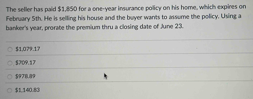 The seller has paid $1,850 for a one-year insurance policy on his home, which expires on
February 5th. He is selling his house and the buyer wants to assume the policy. Using a
banker's year, prorate the premium thru a closing date of June 23.
$1,079.17
$709.17
$978.89
$1,140.83