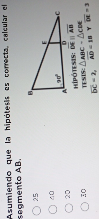 Asumiendo que la hipótesis es correcta, calcular el
segmento AB.
25
40
20
ÍPÓTESIS: overline DEparallel overline AB
30 TESIS: △ ABCsim △ CDE overline DE=3
overline DC=2,overline AD=18 Y