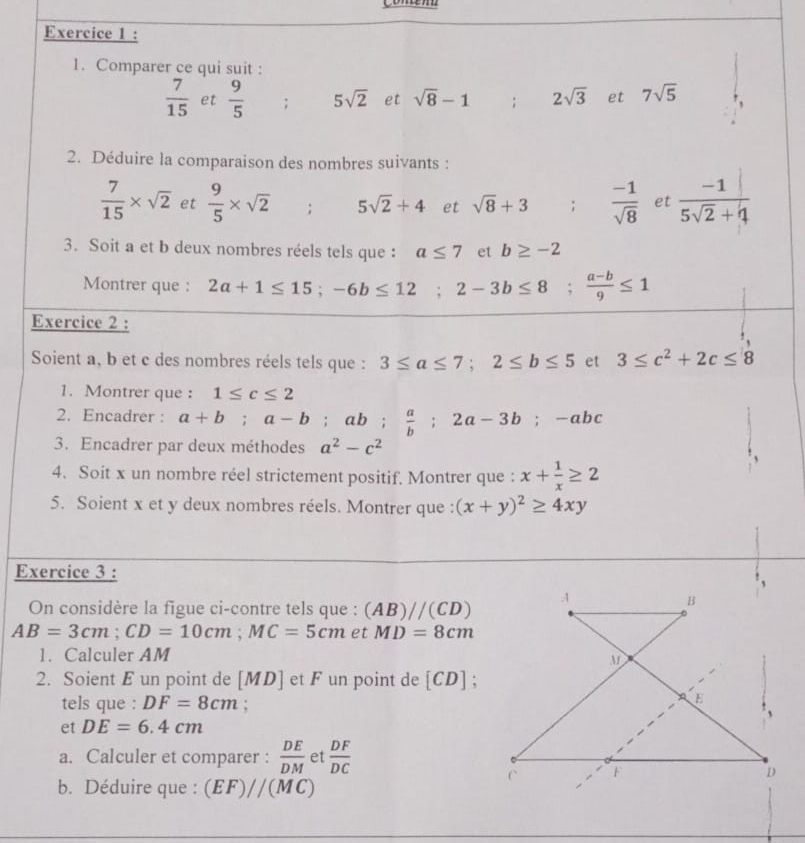 Comparer ce qui suit :
 7/15  et  9/5 ; 5sqrt(2) et sqrt(8)-1; 2sqrt(3) et 7sqrt(5)
2. Déduire la comparaison des nombres suivants :
 7/15 * sqrt(2) et  9/5 * sqrt(2); 5sqrt(2)+4 et sqrt(8)+3;  (-1)/sqrt(8)  et  (-1|)/5sqrt(2)+4 
3. Soit a et b deux nombres réels tels que : a≤ 7 et b≥ -2
Montrer que : 2a+1≤ 15;-6b≤ 12;2-3b≤ 8; (a-b)/9 ≤ 1
Exercice 2 :
Soient a, b et c des nombres réels tels que : 3≤ a≤ 7;2≤ b≤ 5 et 3≤ c^2+2c≤ 8
1. Montrer que : 1≤ c≤ 2
2. Encadrer : a+b;a-b;ab; a/b ;2a-3b;-abc
3. Encadrer par deux méthodes a^2-c^2
4. Soit x un nombre réel strictement positif. Montrer que : x+ 1/x ≥ 2
5. Soient x et y deux nombres réels. Montrer que : (x+y)^2≥ 4xy
Exercice 3 :
On considère la figue ci-contre tels que : (AB)//(CD)
AB=3cm;CD=10cm;MC=5cm et MD=8cm
1. Calculer AM
2. Soient E un point de [MD] et F un point de [CD];
tels que : DF=8cm;
et DE=6.4cm
a. Calculer et comparer :  DE/DM  et  DF/DC 
b. Déduire que : (EF)//(MC)