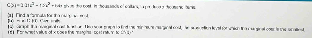 C(x)=0.01x^3-1.2x^2+54x gives the cost, in thousands of dollars, to produce x thousand items. 
(a) Find a formula for the marginal cost. 
(b) Find C'(0). Give units. 
(c) Graph the marginal cost function. Use your graph to find the minimum marginal cost, the production level for which the marginal cost is the smallest. 
(d) For what value of x does the marginal cost return to C'(0) 7