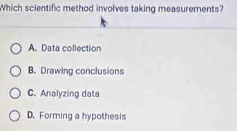 Which scientific method involves taking measurements?
A. Data collection
B. Drawing conclusions
C. Analyzing data
D. Forming a hypothesis