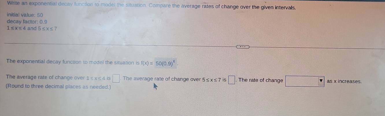 Write an exponential decay function to model the situation. Compare the average rates of change over the given intervals. 
initial value: 50
decay factor: 0.9
1≤ x≤ 4 and 5≤ x≤ 7
The exponential decay function to model the situation is f(x)=50(0.9)^x
The average rate of change over 1≤ x≤ 4 is □. The average rate of change over 5≤ x≤ 7 is □. The rate of change □ Y as x increases. 
(Round to three decimal places as needed.)