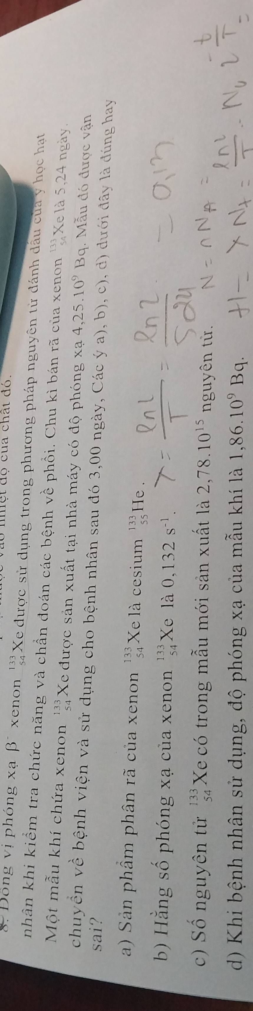 mhệt đọ cua chất đó. 
8. Đồng vị phóng xạ β* xenon ' Xe được sử dụng trong phương pháp nguyên tử đánh dầu của y học hạt 
nhân khi kiểm tra chức năng và chần đoán các bệnh về phồi. Chu kì bán rã của xenon ''Xe là 5, 24 ngày. 
Một mẫu khí chứa xenon beginarrayr 133 54endarray Xe được sản xuất tại nhà máy có độ phóng xạ 4,25.10^9Bq. Mẫu đó được vận 
chuyễn về bệnh viện và sử dụng cho bệnh nhân sau đó 3,00 ngày, Các ý a), b), c), d) dưới đây là đúng hay 
sai? 
a) Sản phầm phân rã của xenon beginarrayr 133 54endarray Xe là cesium beginarrayr 133 55endarray He . 
b) Hằng số phóng xạ của xenon beginarrayr 133 54endarray Xe là 0,132s^(-1). 
c) Số nguyên tử beginarrayr 133 54endarray Xe có trong mẫu mới sản xuất là 2,78.10^(15) nguyên tử. 
d) Khi bệnh nhân sử dụng, độ phóng xạ của mẫu khí là 1,86.10^9Bq.