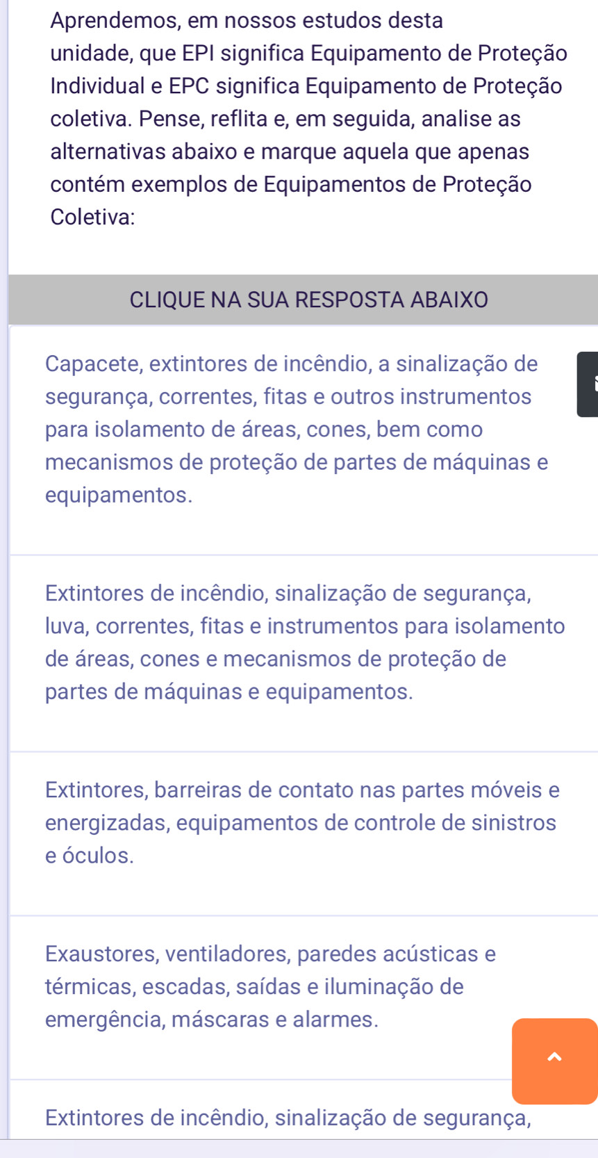 Aprendemos, em nossos estudos desta
unidade, que EPI significa Equipamento de Proteção
Individual e EPC significa Equipamento de Proteção
coletiva. Pense, reflita e, em seguida, analise as
alternativas abaixo e marque aquela que apenas
contém exemplos de Equipamentos de Proteção
Coletiva:
CLIQUE NA SUA RESPOSTA ABAIXO
Capacete, extintores de incêndio, a sinalização de
segurança, correntes, fitas e outros instrumentos
para isolamento de áreas, cones, bem como
mecanismos de proteção de partes de máquinas e
equipamentos.
Extintores de incêndio, sinalização de segurança,
luva, correntes, fitas e instrumentos para isolamento
de áreas, cones e mecanismos de proteção de
partes de máquinas e equipamentos.
Extintores, barreiras de contato nas partes móveis e
energizadas, equipamentos de controle de sinistros
e óculos.
Exaustores, ventiladores, paredes acústicas e
térmicas, escadas, saídas e iluminação de
emergência, máscaras e alarmes.
Extintores de incêndio, sinalização de segurança,