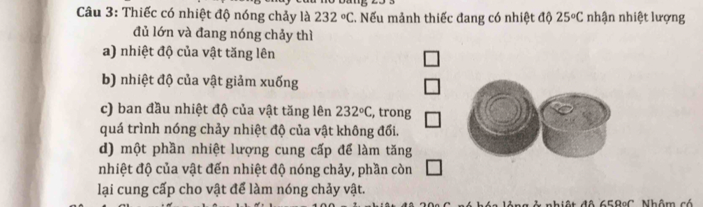 Thiếc có nhiệt độ nóng chảy là 232°C Nếu mảnh thiếc đang có nhiệt độ 25°C nhận nhiệt lượng
đủ lớn và đang nóng chảy thì
a) nhiệt độ của vật tăng lên
b) nhiệt độ của vật giảm xuống
c) ban đầu nhiệt độ của vật tăng lên 232°C , trong
quá trình nóng chảy nhiệt độ của vật không đổi.
d) một phần nhiệt lượng cung cấp để làm tăng
nhiệt độ của vật đến nhiệt độ nóng chảy, phần còn
lại cung cấp cho vật để làm nóng chảy vật.
hiệt đô 658ºC. Nhôm có