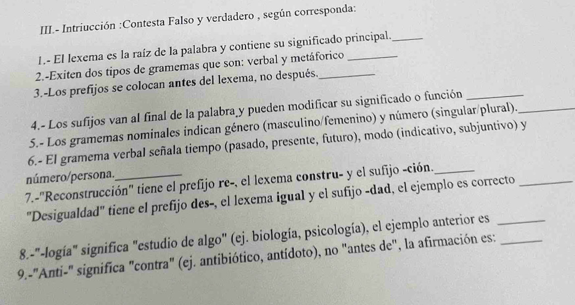 III.- Intriucción :Contesta Falso y verdadero , según corresponda: 
1.- El lexema es la raíz de la palabra y contiene su significado principal._ 
2.-Exiten dos tipos de gramemas que son: verbal y metáforico_ 
3.-Los prefijos se colocan antes del lexema, no después._ 
4.- Los sufijos van al final de la palabra y pueden modificar su significado o función_ 
5.- Los gramemas nominales indican género (masculino/femenino) y número (singular/plural)._ 
6.- El gramema verbal señala tiempo (pasado, presente, futuro), modo (indicativo, subjuntivo) y 
número/persona. 
7.-''Reconstrucción'' tiene el prefijo re-, el lexema constru- y el sufijo -ción. 
"Desigualdad" tiene el prefijo des-, el lexema igual y el sufijo -dad, el ejemplo es correcto_ 
8.-"-logía" significa "estudio de algo" (ej. biología, psicología), el ejemplo anterior es_ 
9.-"Anti-" significa "contra" (ej. antibiótico, antídoto), no "antes de", la afirmación es:_