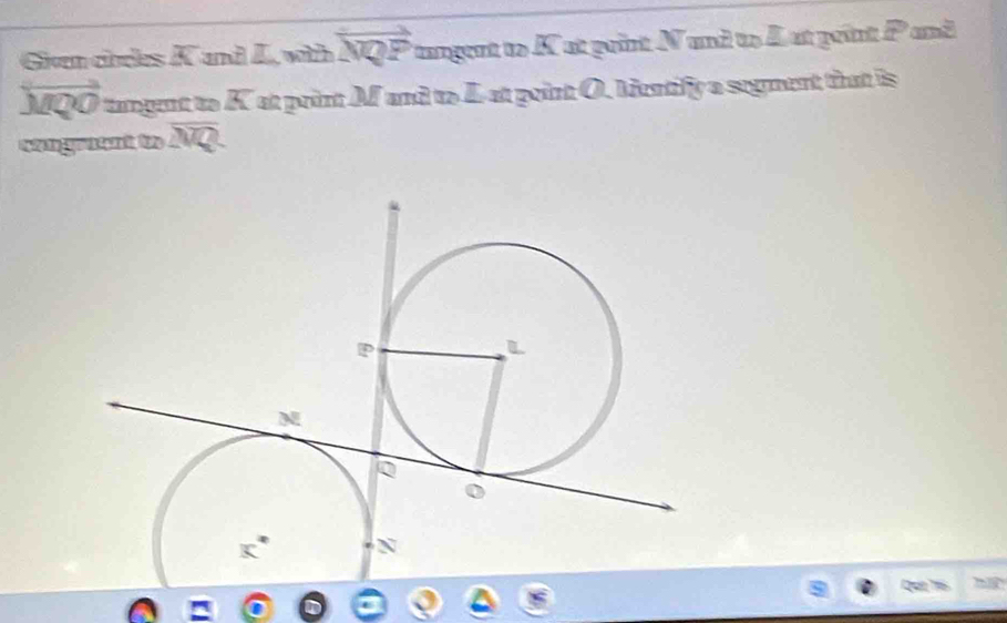 Given chdes overline A and L vùi vector NQP tangent to K at print N and to A at peint P and
overleftrightarrow MQO tamgent to overline EC at point M and to L-at point O. Mentify a segment that is
sengraent to overline NQ
Qun họ