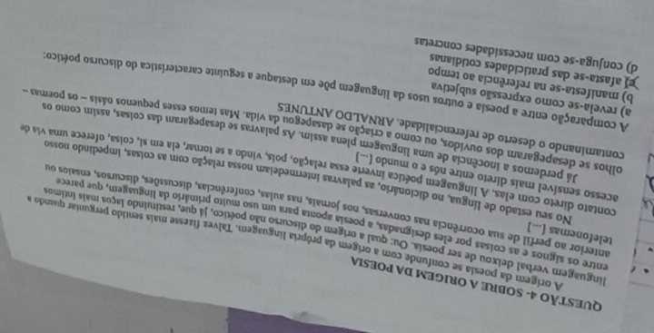 QUESTÃO 4- SOBRE A ORIGEM DA POESIA
A orígem da poesia se confunde com a origem da própria línguagem. Talvez fizesse mais sentido perguntar quando a
linguagem verbal deixou de ser poesia. Ou: qual a origem do discurso não poético, já que, restituindo laços mais íntimos
entre os signos e as coisas por eles designadas, a poesia aponta para um uso muito primário da linguagem, que parece
anterior ao perfil de sua ocorrência nas conversas, nos jornais, nas aulas, conferências, discussões, discursos, ensaios ou
telefonemas [...] No seu estado de língua, no dicionário, as palavras intermedeiam nossa relação com as coisas, impedindo nosso
acesso sensível mais direto entre nós e o mundo (...)
contato direto com elas. A linguagem poética inverte essa relação, pois, vindo a se tomar, ela em si, coisa, oferece uma via de
Já perdemos a inocência de uma linguagem plena assim. As palavras se desapegaram das coisas, assim como os
contaminando o deserto de referencialidade. ARNÁLDO ANTUNES
olhos se desapegaram dos ouvidos, ou como a criação se dasapegou da vida. Mas temos esses pequenos oásis - os poemas
a) revela-se como expressão subjetiva
A comparação entre a poesia e outros usos da linguagem põe em destaque a seguinte característica do discurso poético:
b) manifesta-se na referência ao tempo
afasta-se das praticidades cotidianas
d) conjuga-se com necessidades concretas