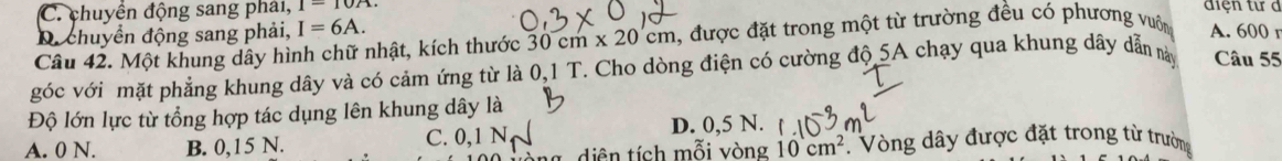 C. chuyển động sang phải, 1-10A 
điện tư d
D. chuyển động sang phải, I=6A. 
Câu 42. Một khung dây hình chữ nhật, kích thước 30cm* 20cm 1, được đặt trong một từ trường đều có phương vuôn A. 600 r
góc với mặt phẳng khung dây và có cảm ứng từ là 0,1 T. Cho dòng điện có cường độ 5A chạy qua khung dây dẫn này Câu 55
Độ lớn lực từ tổng hợp tác dụng lên khung dây là
D. 0,5 N.
A. 0 N. B. 0,15 N. C. 0, 1 N Vòng dây được đặt trong từ trường
ng diện tích mỗi vòng 10cm^2