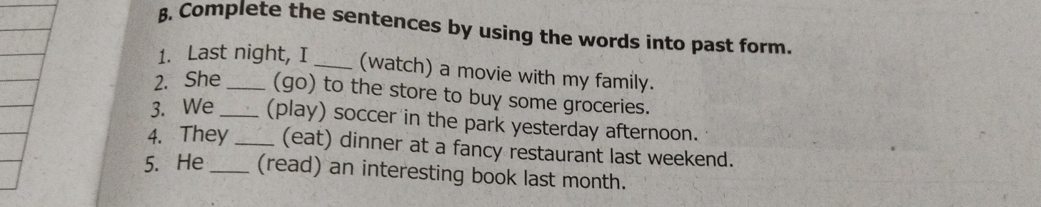 Complete the sentences by using the words into past form. 
1. Last night, I _(watch) a movie with my family. 
2. She _(go) to the store to buy some groceries. 
3. We _(play) soccer in the park yesterday afternoon. 
4. They_ (eat) dinner at a fancy restaurant last weekend. 
5. He _(read) an interesting book last month.