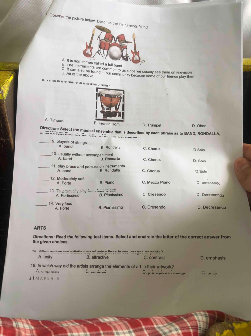 Observe the picture below. Describe th
A. It is
B. I he uments are common to us since we usually see them on television
C. It can also be found in our community because some of our friends play them
D. All of the above.
o. What is the name of this instrument?
A. Timpani B. French Horn C. Trumpet
D. Oboe
Direction: Select the musical ensemble that is described by each phrase as to BAND, RONDALLA.
of SHoRUS. Encirele the letter of the conect answen
_9. players of strings
A. band B. Rondalla C. Chorus D.Solo
_10. usually without accompaniment
A. band B. Rondalla C. Chorus D. Solo
_11. play brass and percussion instruments
A. band B. Rondalla C. Chorus D.Solo
_12. Moderately soft D. crescendo
A. Forte B. Piano C. Mezzo Piano
_18. To gradually play from loud to soft
A. Fortissimo B. Pianissimo C. Cresendo D. Decresendo
_14. Very loud D. Decresendo
A. Forte B. Pianissimo C. Cresendo
ARTS
Directions: Read the following test items. Select and encircle the letter of the correct answer from
the given choices.
15 What makes the artistic way of using lines in the imoges or printe?
A. unity B. attractive C. contrast D. emphasis
16. In which way did the artists arrange the elements of art in their artwork?
Ar emphasis B. contrast S. principies of design D. unity
2 | M A P E H 6