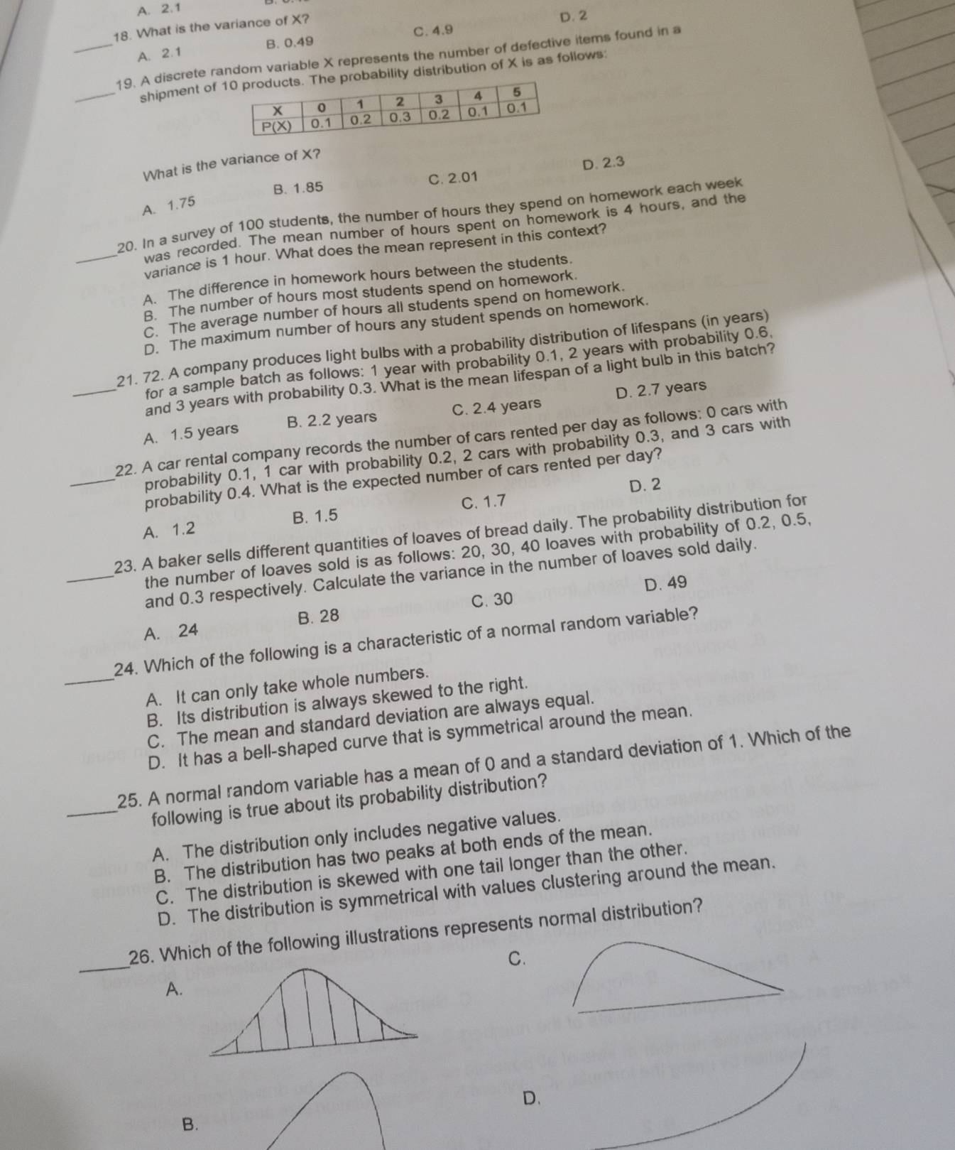 A. 2.1
C. 4.9 D. 2
18. What is the variance of X?
A. 2.1 B. 0.49
_19. A discrete random variable X represents the number of defective items found in a
_shipment of  probability distribution of X is as follows:
What is the variance of X?
B. 1.85 C. 2.01 D. 2.3
A. 1.75
20. In a survey of 100 students, the number of hours they spend on homework each week
was recorded. The mean number of hours spent on homework is 4 hours, and the
_variance is 1 hour. What does the mean represent in this context?
A. The difference in homework hours between the students.
B. The number of hours most students spend on homework.
C. The average number of hours all students spend on homework.
D. The maximum number of hours any student spends on homework.
21. 72. A company produces light bulbs with a probability distribution of lifespans (in years)
for a sample batch as follows: 1 year with probability 0.1, 2 years with probability 0.6.
and 3 years with probability 0.3. What is the mean lifespan of a light bulb in this batch?
_A. 1.5 years B. 2.2 years C. 2.4 years D. 2.7 years
22. A car rental company records the number of cars rented per day as follows: 0 cars with
probability 0.1, 1 car with probability 0.2, 2 cars with probability 0.3, and 3 cars with
_probability 0.4. What is the expected number of cars rented per day?
D. 2
A. 1.2 B. 1.5 C. 1.7
23. A baker sells different quantities of loaves of bread daily. The probability distribution for
the number of loaves sold is as follows: 20, 30, 40 loaves with probability of 0.2, 0.5,
_and 0.3 respectively. Calculate the variance in the number of loaves sold daily.
D. 49
A. 24 B. 28 C. 30
24. Which of the following is a characteristic of a normal random variable?
_A. It can only take whole numbers.
B. Its distribution is always skewed to the right.
C. The mean and standard deviation are always equal.
D. It has a bell-shaped curve that is symmetrical around the mean.
25. A normal random variable has a mean of 0 and a standard deviation of 1. Which of the
_following is true about its probability distribution?
A. The distribution only includes negative values.
B. The distribution has two peaks at both ends of the mean.
C. The distribution is skewed with one tail longer than the other.
D. The distribution is symmetrical with values clustering around the mean.
_
26. Which of the following illustrations represents normal distribution?
C.
A.
D.
B