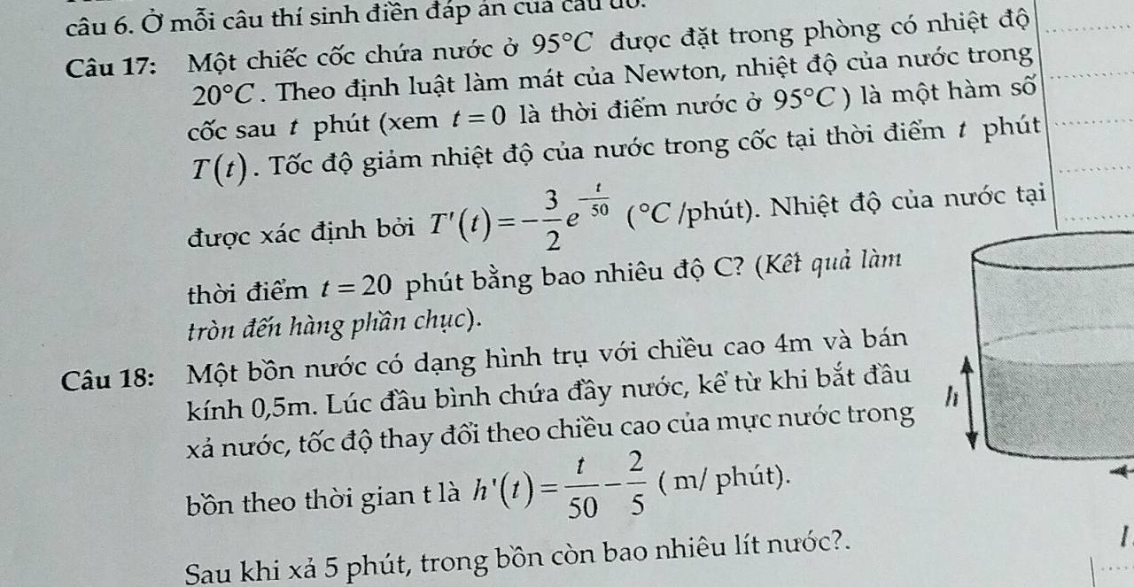 Ở mỗi câu thí sinh điền đáp án của cầu u0. 
Câu 17: Một chiếc cốc chứa nước ở 95°C được đặt trong phòng có nhiệt độ
20°C. Theo định luật làm mát của Newton, nhiệt độ của nước trong 
cốc sau t phút (xem t=0 là thời điểm nước ở 95°C) là một hàm số
T(t). Tốc độ giảm nhiệt độ của nước trong cốc tại thời điểm # phút 
được xác định bởi T'(t)=- 3/2 e^(-frac t)50(^circ C phút). Nhiệt độ của nước tại 
thời điểm t=20 phút bằng bao nhiêu độ C? (Kết quả làm 
tròn đến hàng phần chục). 
Câu 18: Một bồn nước có dạng hình trụ với chiều cao 4m và bán 
kính 0,5m. Lúc đầu bình chứa đầy nước, kể từ khi bắt đầu 
xá nước, tốc độ thay đổi theo chiều cao của mực nước trong 
□  
bồn theo thời gian t là h'(t)= t/50 - 2/5  (D / phút). 
Sau khi xả 5 phút, trong bồn còn bao nhiêu lít nước?.