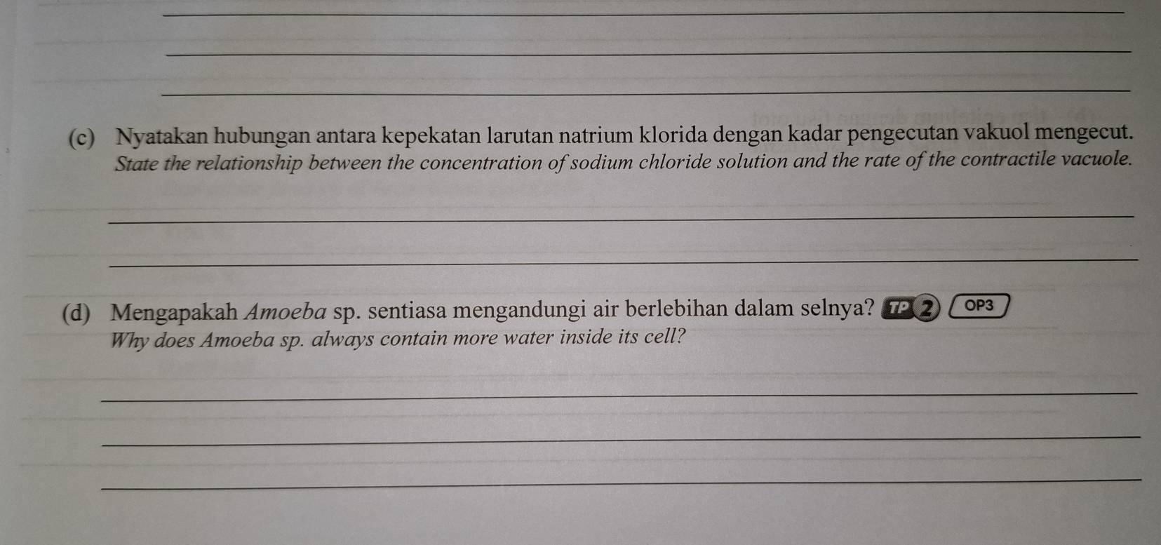 Nyatakan hubungan antara kepekatan larutan natrium klorida dengan kadar pengecutan vakuol mengecut. 
State the relationship between the concentration of sodium chloride solution and the rate of the contractile vacuole. 
_ 
_ 
(d) Mengapakah Amoeba sp. sentiasa mengandungi air berlebihan dalam selnya? IP ② OP3 
Why does Amoeba sp. always contain more water inside its cell? 
_ 
_ 
_