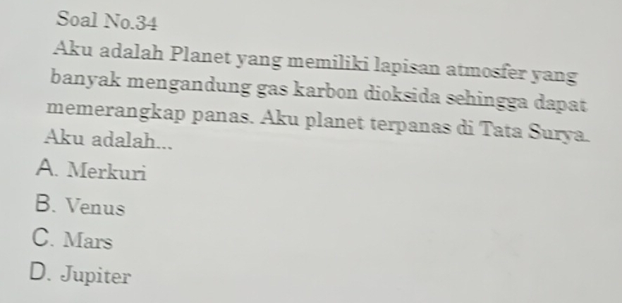 Soal No.34
Aku adalah Planet yang memiliki lapisan atmosfer yang
banyak mengandung gas karbon dioksida sehingga dapat
memerangkap panas. Aku planet terpanas di Tata Surya.
Aku adalah...
A. Merkuri
B. Venus
C. Mars
D. Jupiter