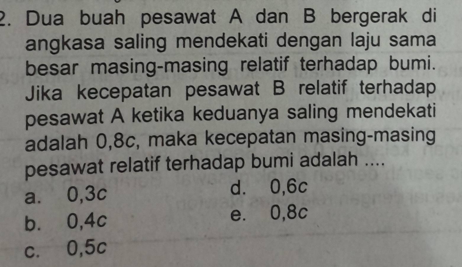 Dua buah pesawat A dan B bergerak di
angkasa saling mendekati dengan laju sama
besar masing-masing relatif terhadap bumi.
Jika kecepatan pesawat B relatif terhadap
pesawat A ketika keduanya saling mendekati
adalah 0,8c, maka kecepatan masing-masing
pesawat relatif terhadap bumi adalah ....
a. 0,3c
d. 0,6c
b. 0,4c
e. 0,8c
c. 0,5c