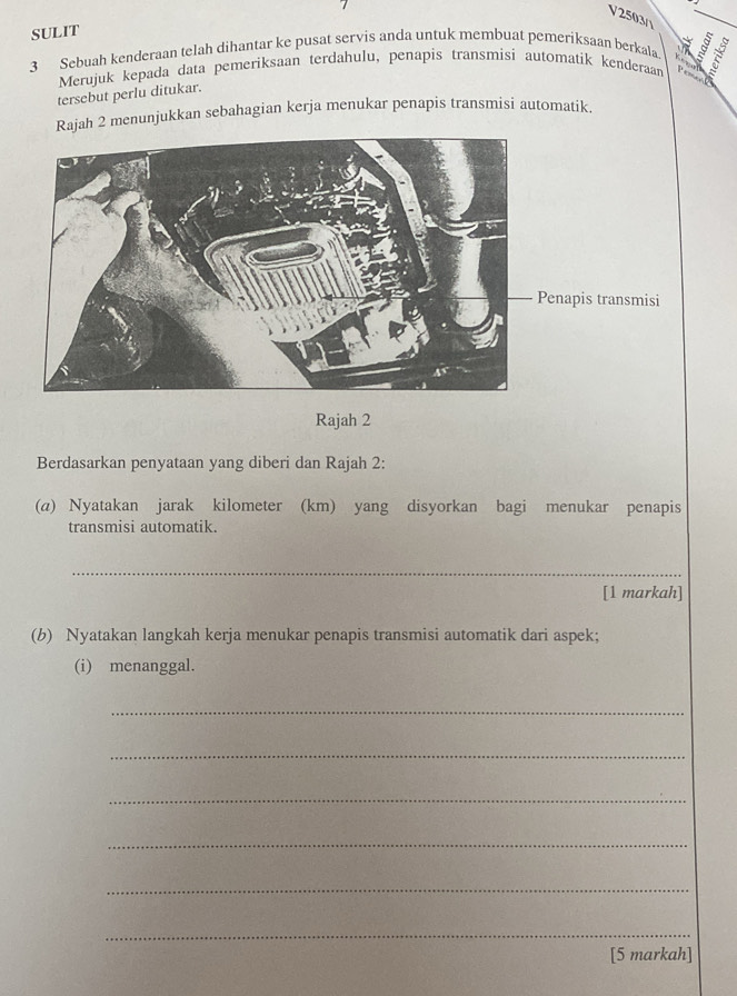 V2503() 
SULIT 
3 Sebuah kenderaan telah dihantar ke pusat servis anda untuk membuat pemeriksaan berkala 
Merujuk kepada data pemeriksaan terdahulu, penapis transmisi automatik kenderaar 
tersebut perlu ditukar. 
Rajah 2 menunjukkan sebahagian kerja menukar penapis transmisi automatik. 
Penapis transmisi 
Rajah 2 
Berdasarkan penyataan yang diberi dan Rajah 2: 
(a) Nyatakan jarak kilometer (km) yang disyorkan bagi menukar penapis 
transmisi automatik. 
_ 
[1 markah] 
(b) Nyatakan langkah kerja menukar penapis transmisi automatik dari aspek; 
(i) menanggal. 
_ 
_ 
_ 
_ 
_ 
_ 
[5 markah]