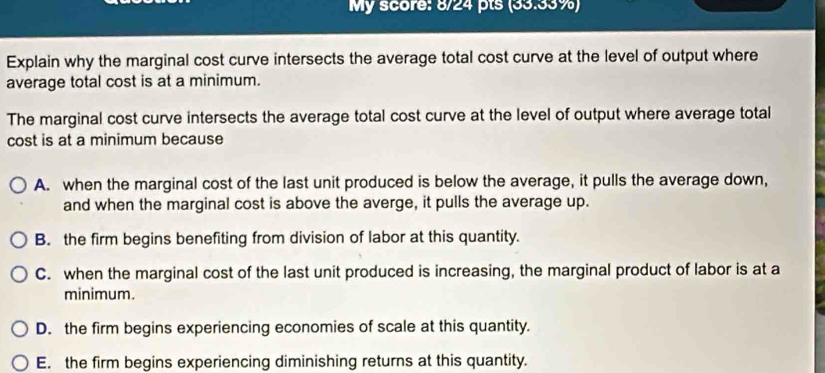 My score: 8/24 pts (33.33%)
Explain why the marginal cost curve intersects the average total cost curve at the level of output where
average total cost is at a minimum.
The marginal cost curve intersects the average total cost curve at the level of output where average total
cost is at a minimum because
A. when the marginal cost of the last unit produced is below the average, it pulls the average down,
and when the marginal cost is above the averge, it pulls the average up.
B. the firm begins benefiting from division of labor at this quantity.
C. when the marginal cost of the last unit produced is increasing, the marginal product of labor is at a
minimum.
D. the firm begins experiencing economies of scale at this quantity.
E. the firm begins experiencing diminishing returns at this quantity.