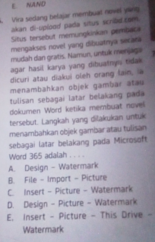E. NAND
. Vira sedang belajar membuat novel yong
akan di-uplood pada situs scribd.com.
Situs tersebut memungkinkan pembaca
mengakses novel yang dibuatnya secar
mudah dan gratis. Namun, untuk menjaga
agar hasil karya yang dibuatny tidak 
dicuri atau diakui oleh orang lain, ia
menambahkan objek gambar atau
tulisan sebagai latar belakang pada 
dokumen Word ketika membuat novel
tersebut. Langkah yang dilakukan untuk
menambahkan objek gambar atau tulisan
sebagai latar belakang pada Microsoft
Word 365 adalah . . . .
A. Design - Watermark
B. File - Import - Picture
C. Insert - Picture - Watermark
D. Design - Picture - Watermark
E. Insert - Picture - This Drive -
Watermark