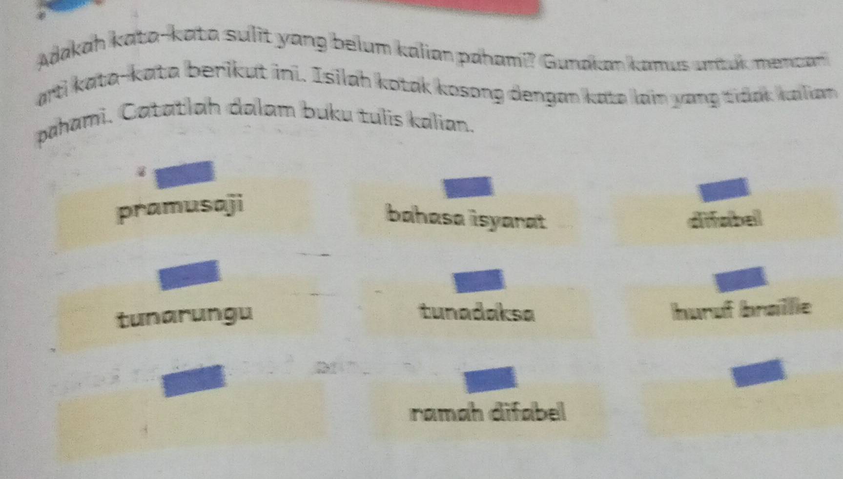 Adakah kata-kata sulit yang belum kalian pahami? Gunaian kanus untuk mencan 
arti kata-kata berikut ini. Isilah kotak kosong dengan kata lain yang tidak kalian 
pahami. Catatlah dalam buku tulis kalian.
pramusaji
bahasa isyarat difabel
tunarungu
tunadaksa huruf brøillie
ramah difabel