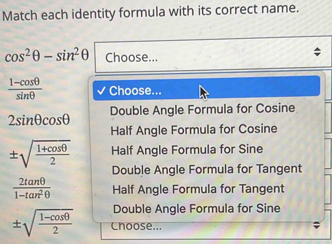 Match each identity formula with its correct name.
cos^2θ -sin^2θ Choose...
 (1-cos θ )/sin θ  
Choose...
2sin θ cos θ Double Angle Formula for Cosine
Half Angle Formula for Cosine
± sqrt(frac 1+cos θ )2 Half Angle Formula for Sine
Double Angle Formula for Tangent
 2tan θ /1-tan^2θ  
Half Angle Formula for Tangent
Double Angle Formula for Sine
± sqrt(frac 1-cos θ )2 Choose...