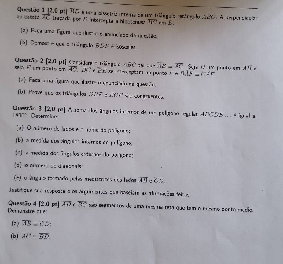 [2,0 pt] overline BD é uma bissetriz interna de um triângulo retângulo ABC. A perpendicular 
ao cateto overline AC traçada por D intercepta a hipotenusa overline BC em E. 
(a) Faça uma figura que ilustre o enunciado da questão. 
(b) Demostre que o triângulo BDE é isósceles. 
Questão 2 [2,0 pt] Considere o triângulo ABC tal que overline ABequiv overline AC Seja D um ponto em overline AB e 
seja E um ponto em overline AC. overline DC e overline BE se interceptam no ponto F e Bhat AFequiv Chat AF. 
(a) Faça uma figura que ilustre o enunciado da questão. 
(b) Prove que os triângulos DBF e ECF são congruentes. 
Questão 3 [2,0 pt] A soma dos ângulos internos de um polígono regular ABCDE.. é igual a
1800°. Determine: 
(a) O número de lados e o nome do polígono; 
(b) a medida dos ângulos internos do polígono; 
(c) a medida dos ângulos externos do polígono; 
(d) o número de diagonais; 
(e) o ângulo formado pelas mediatrizes dos lados overline AB e overline CD. 
Justifique sua resposta e os argumentos que baseiam as afirmações feitas. 
Questão 4 [2,0 pt] overline AD e overline BC são segmentos de uma mesma reta que tem o mesmo ponto médio. 
Demonstre que: 
(a) overline ABequiv overline CD; 
(b) overline ACequiv overline BD.