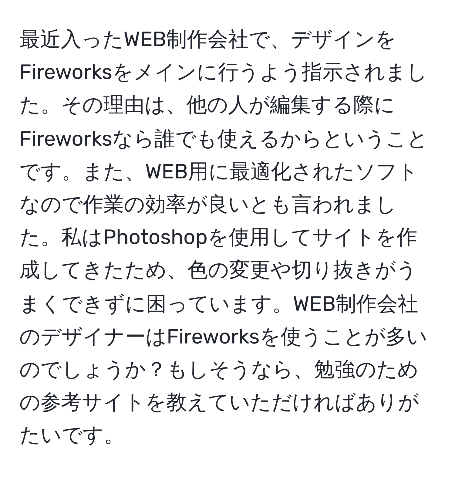 最近入ったWEB制作会社で、デザインをFireworksをメインに行うよう指示されました。その理由は、他の人が編集する際にFireworksなら誰でも使えるからということです。また、WEB用に最適化されたソフトなので作業の効率が良いとも言われました。私はPhotoshopを使用してサイトを作成してきたため、色の変更や切り抜きがうまくできずに困っています。WEB制作会社のデザイナーはFireworksを使うことが多いのでしょうか？もしそうなら、勉強のための参考サイトを教えていただければありがたいです。