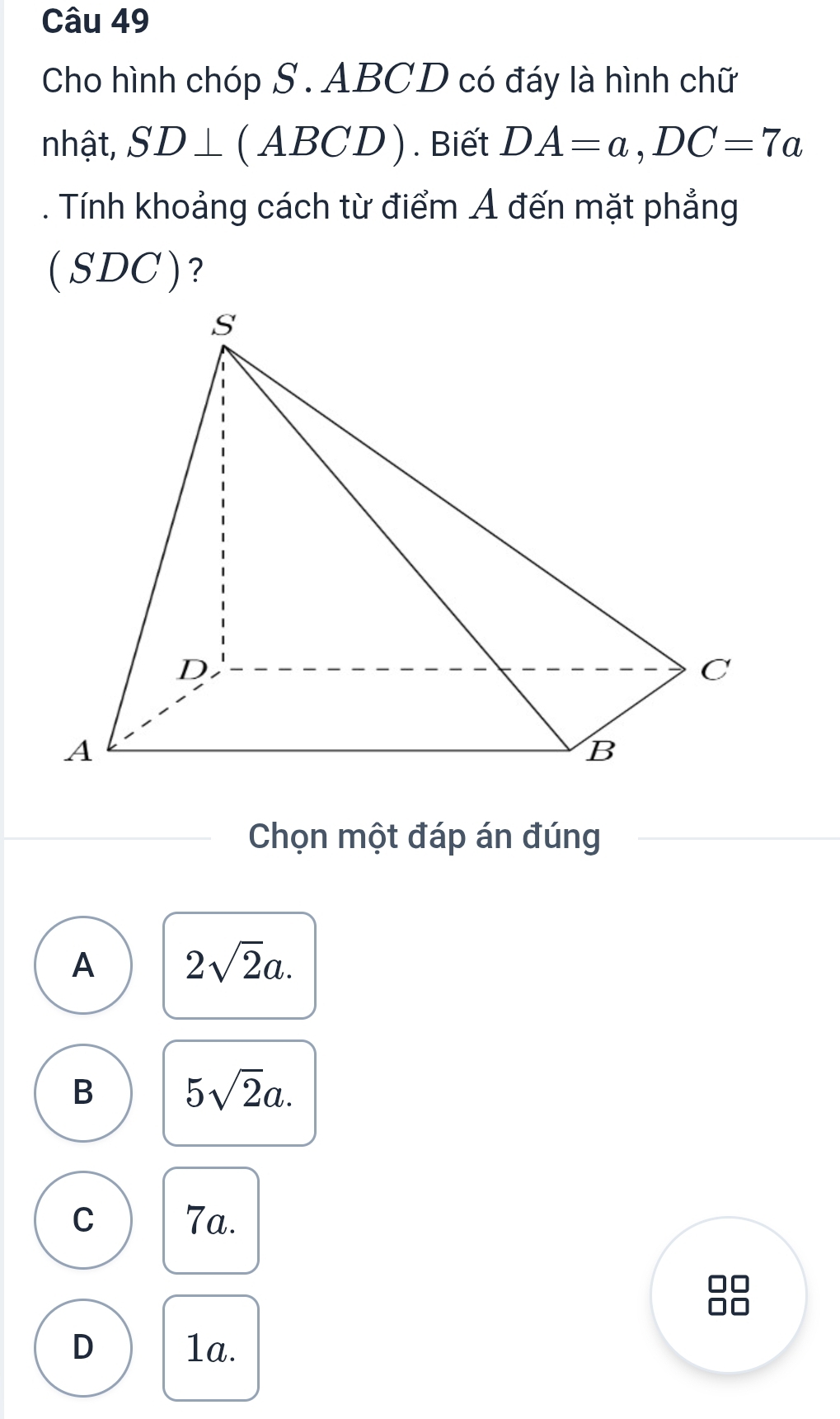 Cho hình chóp S . ABCD có đáy là hình chữ
nhật, SD⊥ C ABCD). Biết DA=a, DC=7a
Tính khoảng cách từ điểm Ả đến mặt phẳng
( SDC ) ?
Chọn một đáp án đúng
A 2sqrt(2)a.
B 5sqrt(2)a.
C 7a.
00
D 1a.