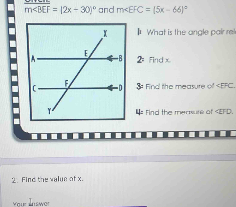 m∠ BEF=(2x+30)^circ  and m
What is the angle pair rel 
2: 
Find x. 
3: Find the measure of . 
4: Find the measure of . 
2: Find the value of x. 
Your answer