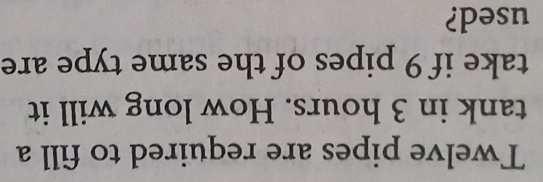 Twelve pipes are required to fill a 
tank in 3 hours. How long will it 
take if 9 pipes of the same type are 
used?