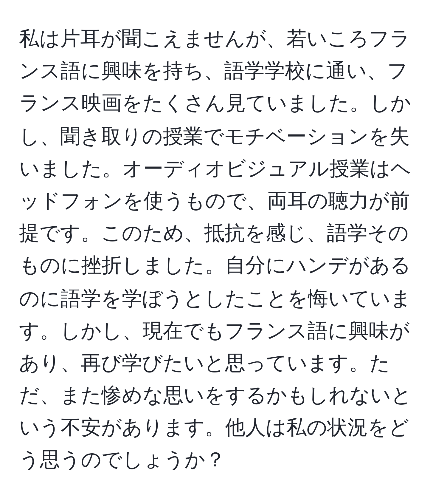 私は片耳が聞こえませんが、若いころフランス語に興味を持ち、語学学校に通い、フランス映画をたくさん見ていました。しかし、聞き取りの授業でモチベーションを失いました。オーディオビジュアル授業はヘッドフォンを使うもので、両耳の聴力が前提です。このため、抵抗を感じ、語学そのものに挫折しました。自分にハンデがあるのに語学を学ぼうとしたことを悔いています。しかし、現在でもフランス語に興味があり、再び学びたいと思っています。ただ、また惨めな思いをするかもしれないという不安があります。他人は私の状況をどう思うのでしょうか？