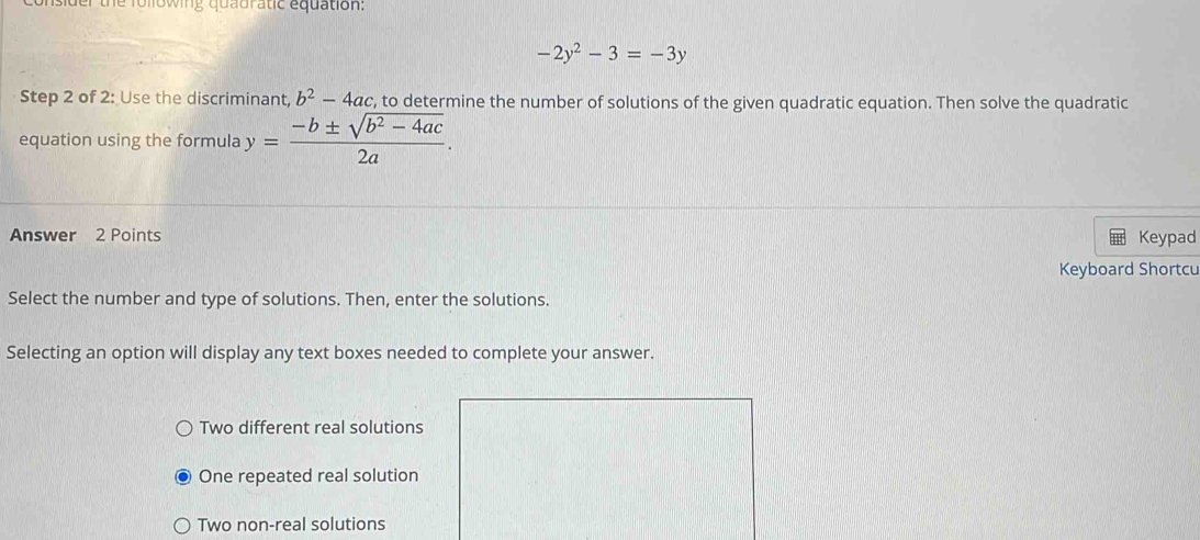 der the following quadratic equation:
-2y^2-3=-3y
Step 2 of 2: Use the discriminant, b^2-4ac c, to determine the number of solutions of the given quadratic equation. Then solve the quadratic
equation using the formula y= (-b± sqrt(b^2-4ac))/2a . 
Answer 2 Points Keypad
Keyboard Shortcu
Select the number and type of solutions. Then, enter the solutions.
Selecting an option will display any text boxes needed to complete your answer.
Two different real solutions
One repeated real solution
Two non-real solutions