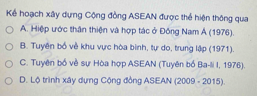 Kể hoạch xây dựng Cộng đồng ASEAN được thể hiện thông qua
A. Hiệp ước thân thiện và hợp tác ở Đông Nam Á (1976).
B. Tuyên bổ về khu vực hòa bình, tự do, trung lập (1971).
C. Tuyên bố về sự Hòa hợp ASEAN (Tuyên bố Ba-li I, 1976).
D. Lộ trình xây dựng Cộng đồng ASEAN (2009 - 2015).