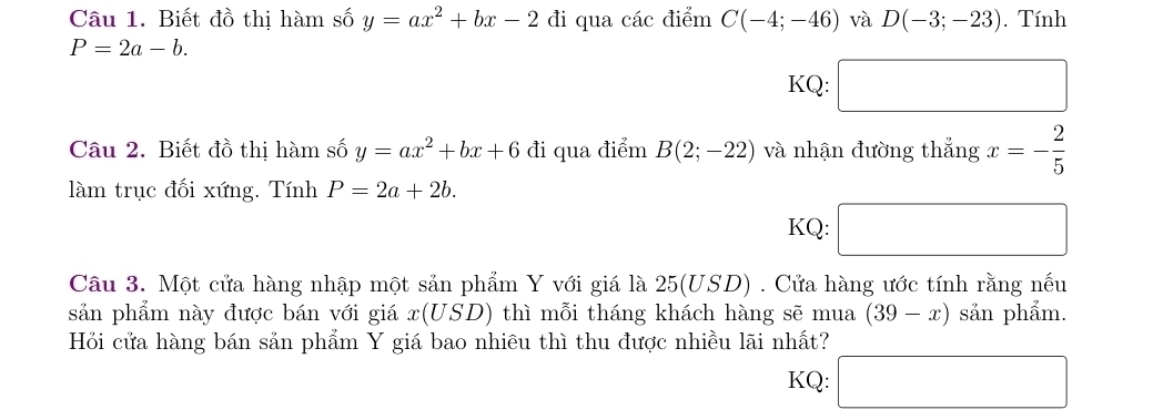 Biết đồ thị hàm số y=ax^2+bx-2 đi qua các điểm C(-4;-46) và D(-3;-23). Tính
P=2a-b. 
KQ: □ 
Câu 2. Biết đồ thị hàm số y=ax^2+bx+6d i qua điểm B(2;-22) và nhận đường thắng x=- 2/5 
làm trục đối xứng. Tính P=2a+2b. 
KQ: □ 
Câu 3. Một cửa hàng nhập một sản phẩm Y với giá là 25(USD) Cửa hàng ước tính rằng nếu 
sản phẩm này được bán với giá x(USD) thì mỗi tháng khách hàng sẽ mua (39-x) sản phẩm. 
Hỏi cửa hàng bán sản phẩm Y giá bao nhiêu thì thu được nhiều lãi nhất? 
KQ: □