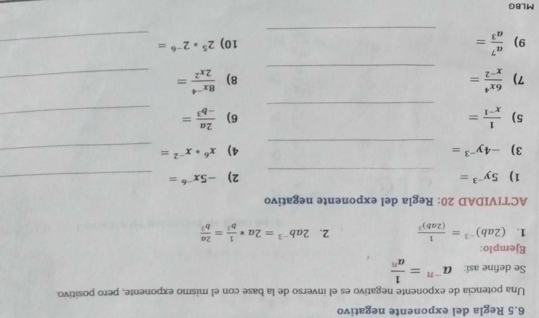 6.5 Regla del exponente negativo 
Una potencia de exponente negativo es el inverso de la base con el mismo exponente, pero positivo. 
Se define así: a^(-n)= 1/a^n 
Ejemplo: 
2. 
1. (2ab)^-3=frac 1(2ab)^3 2ab^(-3)=2a* 1/b^3 = 2a/b^3 
ACTIVIDAD 20: Regla del exponente negativo 
1) 5y^(-3)= _2) -5x^(-6)= _ 
_ 
3) -4y^(-3)= 4) x^6*x^(-2)= _ 
_ 
5)  1/x^(-1) =  2a/-b^3 = _ 
6) 
7)  6x^4/x^(-2) = _  (8x^(-4))/2x^2 = _ 
8) 
_ 
9)  a^7/a^3 = 10) 2^5*2^(-6)= _ 
MLBG