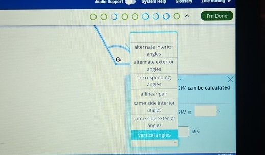 Áudio Support System Heip Glossary Zoie Süring 
I'm Done 
alternate interior 
angles 
G alternate exterion 
angles 
corresponding . . , 
angles GW can be calculated 
a linear pair 
same side interior 
angles GW is □°
same side exterior 
angles 
vertical angles are